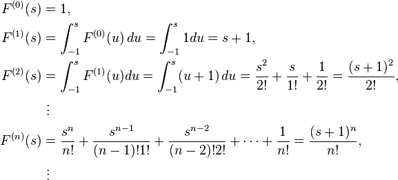 
\begin{align}
F^{(0)}(s) & = 1, \\
F^{(1)}(s) & = \int^s_{-1} F^{(0)}(u) \, du=\int^s_{-1} 1 du=s+1, \\
F^{(2)}(s) & = \int^s_{-1} F^{(1)}(u)du=\int^s_{-1} (u+1) \, du={s^2 \over 2!}+{s \over 1!}+{1 \over 2!}={(s+1)^2 \over 2!}, \\
& {} \  \vdots \\
F^{(n)}(s) & = {s^n \over n!}+{s^{n-1}\over {(n-1)!1!}}+{s^{n-2} \over (n-2)!2!}+ \dots +{1 \over n!} ={(s+1)^n \over n!}, \\
& {} \  \vdots
\end{align}

