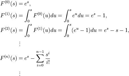 
\begin{align}
F^{(0)}(s) & = e^s, \\
F^{(1)}(s) & = \int^s_0 F^{(0)}(u)du=\int^s_0 e^u du=e^s-1, \\
F^{(2)}(s) & = \int^s_0 F^{(1)}(u)du=\int^s_0 (e^u-1) du=e^s-s-1, \\
& {} \  \vdots \\
F^{(n)}(s) & = e^s-\sum_{i=0}^{n-1}\frac {s^i}{i!} \\
& {}\  \vdots
\end{align}
