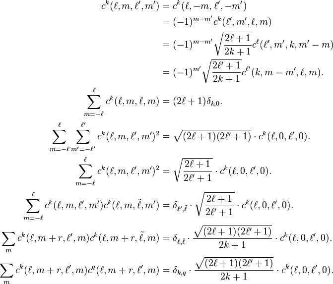 
\begin{align}
c^k(\ell,m,\ell',m') &= c^k(\ell,-m,\ell',-m')\\
&=(-1)^{m-m'}c^k(\ell',m',\ell,m)\\
&=(-1)^{m-m'}\sqrt{\frac{2\ell+1}{2k+1}}c^\ell(\ell',m',k,m'-m)\\
& = (-1)^{m'}\sqrt{\frac{2\ell'+1}{2k+1}}c^{\ell'}(k,m-m',\ell,m).\\
\sum_{m=-\ell}^{\ell} c^k(\ell,m,\ell,m)  &=  (2\ell+1)\delta_{k,0}.\\
\sum_{m=-\ell}^\ell \sum_{m'=-\ell'}^{\ell'} c^k(\ell,m,\ell',m')^2  &=  \sqrt{(2\ell+1)(2\ell'+1)}\cdot c^k(\ell,0,\ell',0).\\
\sum_{m=-\ell}^\ell c^k(\ell,m,\ell',m')^2 & =  \sqrt{\frac{2\ell+1}{2\ell'+1}}\cdot c^k(\ell,0,\ell',0).\\
\sum_{m=-\ell}^\ell c^k(\ell,m,\ell',m')c^k(\ell,m,\tilde\ell,m')  &=  \delta_{\ell',\tilde\ell}\cdot\sqrt{\frac{2\ell+1}{2\ell'+1}}\cdot c^k(\ell,0,\ell',0).\\
\sum_m c^k(\ell,m+r,\ell',m) c^k(\ell,m+r,\tilde\ell,m)  &=  \delta_{\ell,\tilde\ell} \cdot \frac{\sqrt{(2\ell+1)(2\ell'+1)}}{2k+1}\cdot c^k(\ell,0,\ell',0).\\
\sum_m c^k(\ell,m+r,\ell',m)c^q(\ell,m+r,\ell',m)  &= \delta_{k,q}\cdot\frac{\sqrt{(2\ell+1)(2\ell'+1)}}{2k+1}\cdot c^k(\ell,0,\ell',0).
\end{align}
