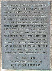 Memorial Plaque with the words: This monument is erected to commemorate the arrival of the first Japanese naval ship KANRIN MARU in San Francisco Bay on 17 March 1860. The KANRIN MARU crossed the Pacific at the same time as the U.S.S. POWHATAN which brought the first Japanese embassy to the United States. PRESENTED to the City of San Francisco by its sister city Osaka as a token of its sincere desire to further strengthen the ties of friendship and goodwill between the United States and Japan and as part of the program to mark the centennial celebration of the opening of their diplomatic relations. 17 May 1960 This plaque presented by the CITY of SAN FRANCISCO.