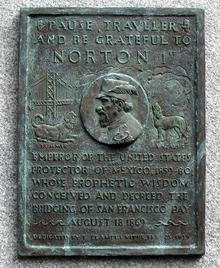 A plaque commemorating Norton, dedicated by E Clampus Vitus on February 25, 1939, which reads "Pause, traveler, and be grateful to Norton 1st, emperor of the United States and protector of Mexico, 1859-80, whose prophetic wisdom conceived and decreed the bridging of San Francisco Bay, August 18, 1869." The plaque depicts Norton, flanked to the left by the Bay Bridge and a dog labeled "Bummer" and to the right by a dog labeled "Lazarus".